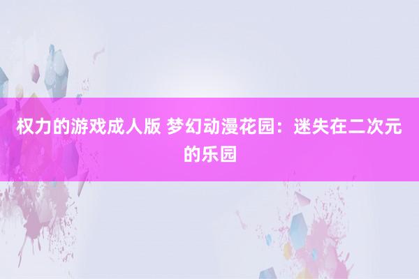 权力的游戏成人版 梦幻动漫花园：迷失在二次元的乐园