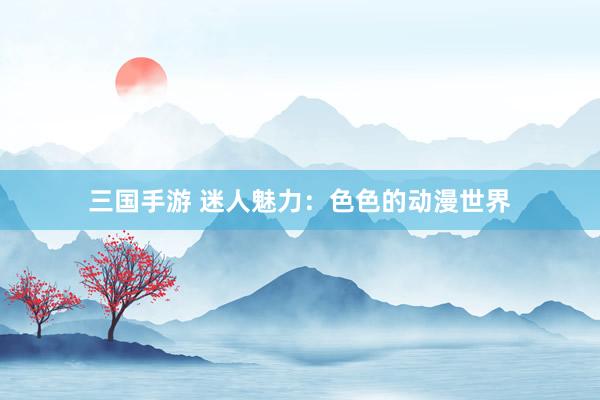 三国手游 迷人魅力：色色的动漫世界