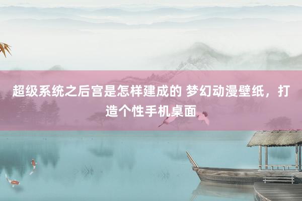 超级系统之后宫是怎样建成的 梦幻动漫壁纸，打造个性手机桌面