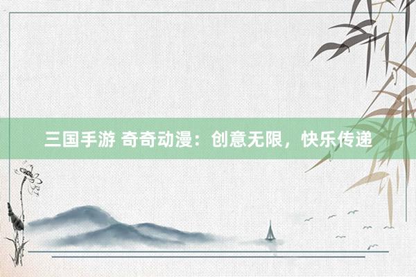 三国手游 奇奇动漫：创意无限，快乐传递