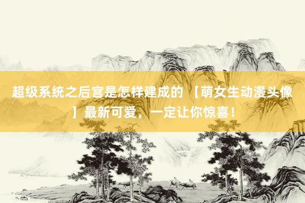 超级系统之后宫是怎样建成的 【萌女生动漫头像】最新可爱，一定让你惊喜！