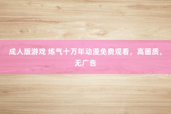 成人版游戏 炼气十万年动漫免费观看，高画质，无广告
