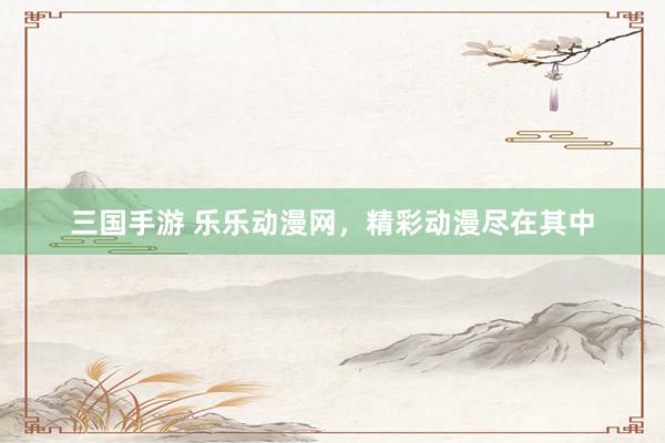 三国手游 乐乐动漫网，精彩动漫尽在其中
