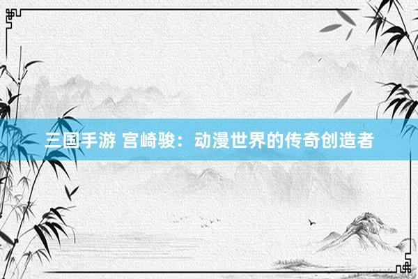三国手游 宫崎骏：动漫世界的传奇创造者