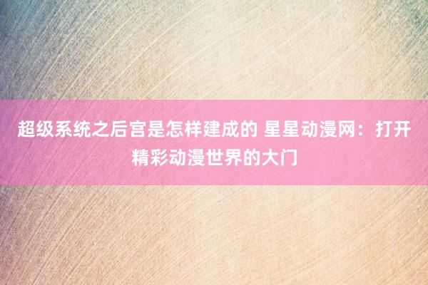 超级系统之后宫是怎样建成的 星星动漫网：打开精彩动漫世界的大门