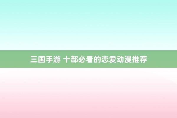 三国手游 十部必看的恋爱动漫推荐