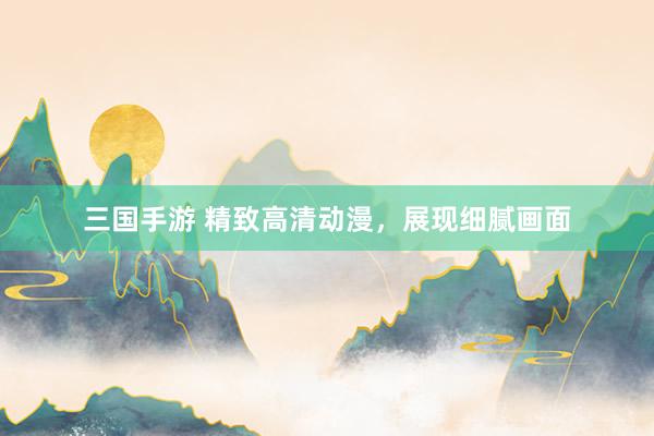 三国手游 精致高清动漫，展现细腻画面