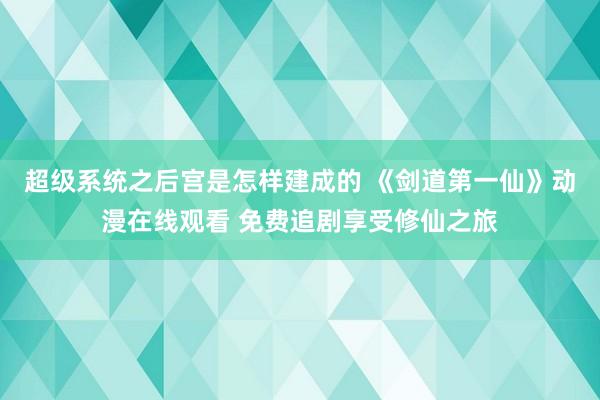 超级系统之后宫是怎样建成的 《剑道第一仙》动漫在线观看 免费追剧享受修仙之旅