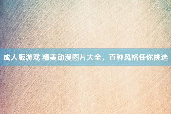 成人版游戏 精美动漫图片大全，百种风格任你挑选