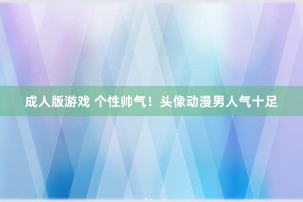 成人版游戏 个性帅气！头像动漫男人气十足