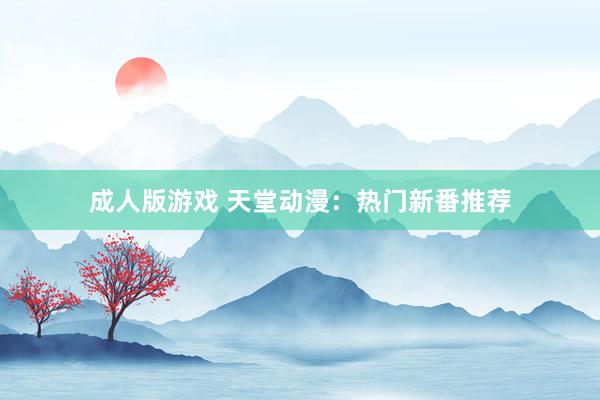成人版游戏 天堂动漫：热门新番推荐
