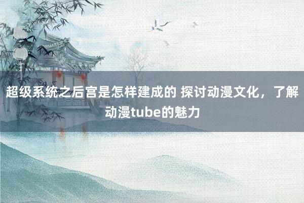 超级系统之后宫是怎样建成的 探讨动漫文化，了解动漫tube的魅力