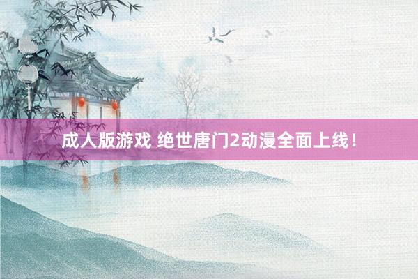 成人版游戏 绝世唐门2动漫全面上线！
