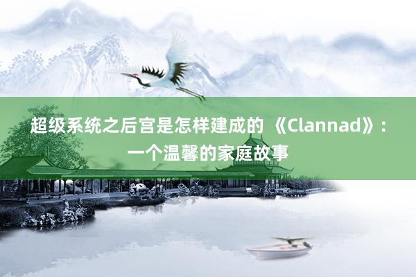 超级系统之后宫是怎样建成的 《Clannad》：一个温馨的家庭故事