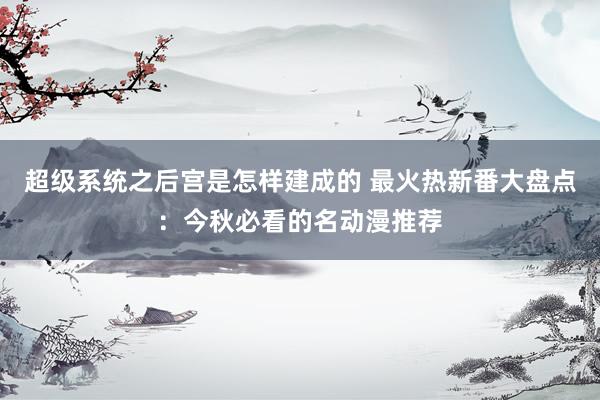 超级系统之后宫是怎样建成的 最火热新番大盘点：今秋必看的名动漫推荐