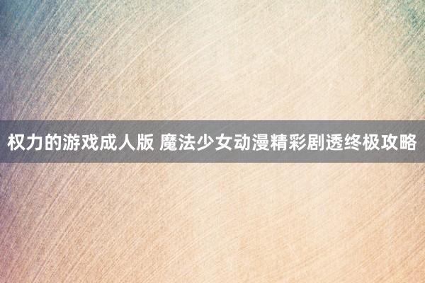 权力的游戏成人版 魔法少女动漫精彩剧透终极攻略