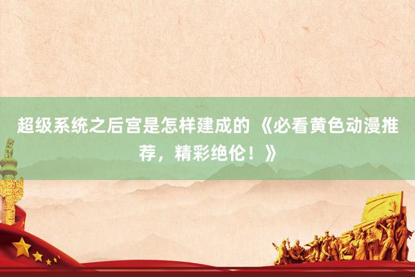 超级系统之后宫是怎样建成的 《必看黄色动漫推荐，精彩绝伦！》