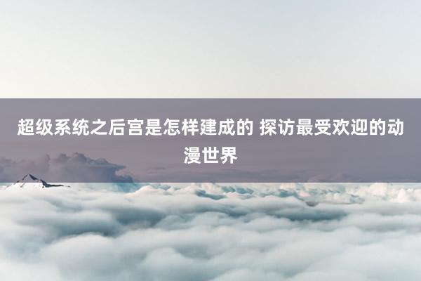 超级系统之后宫是怎样建成的 探访最受欢迎的动漫世界