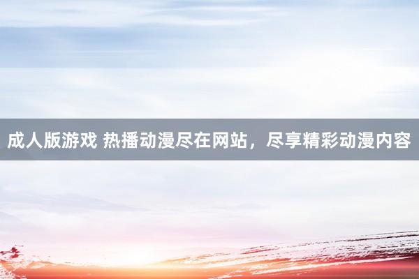 成人版游戏 热播动漫尽在网站，尽享精彩动漫内容