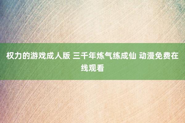 权力的游戏成人版 三千年炼气练成仙 动漫免费在线观看