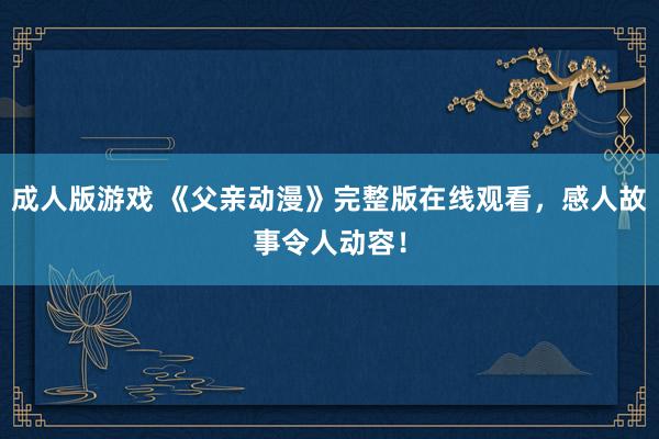 成人版游戏 《父亲动漫》完整版在线观看，感人故事令人动容！