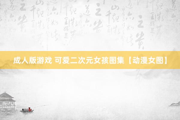成人版游戏 可爱二次元女孩图集【动漫女图】
