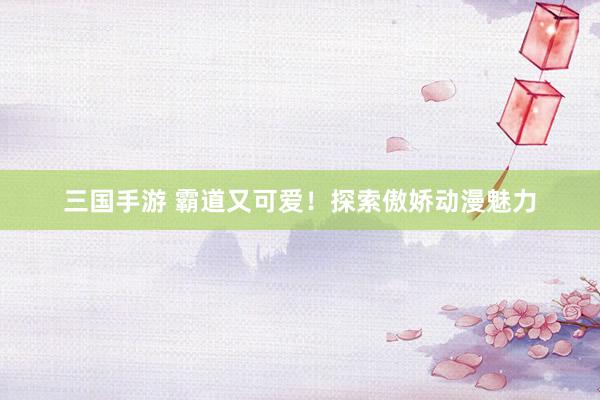 三国手游 霸道又可爱！探索傲娇动漫魅力