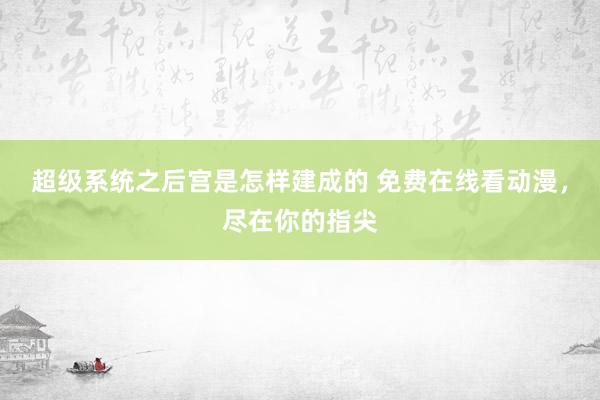 超级系统之后宫是怎样建成的 免费在线看动漫，尽在你的指尖