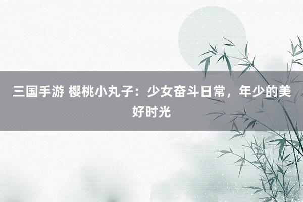 三国手游 樱桃小丸子：少女奋斗日常，年少的美好时光