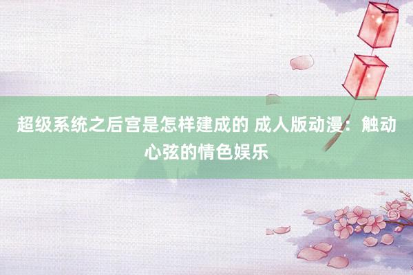 超级系统之后宫是怎样建成的 成人版动漫：触动心弦的情色娱乐
