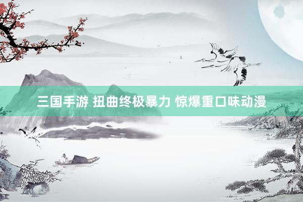 三国手游 扭曲终极暴力 惊爆重口味动漫
