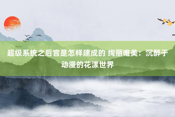 超级系统之后宫是怎样建成的 绚丽唯美：沉醉于动漫的花漾世界