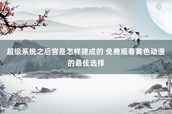 超级系统之后宫是怎样建成的 免费观看黄色动漫的最佳选择