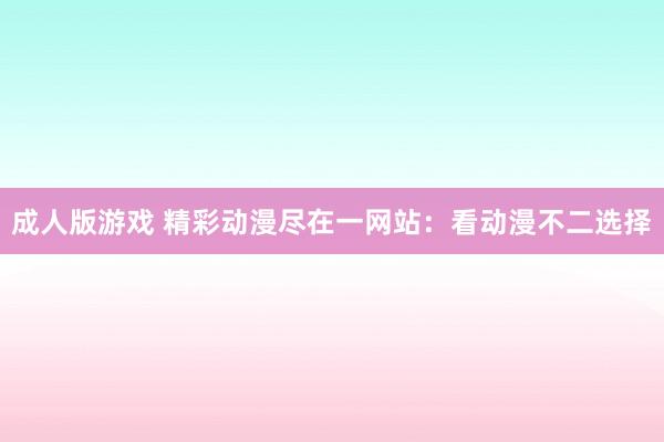 成人版游戏 精彩动漫尽在一网站：看动漫不二选择