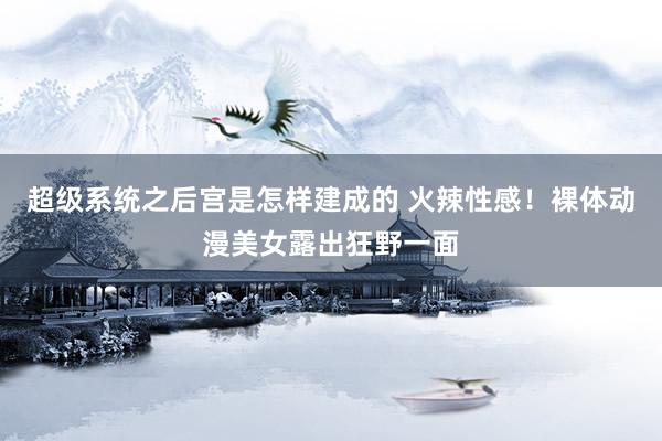 超级系统之后宫是怎样建成的 火辣性感！裸体动漫美女露出狂野一面