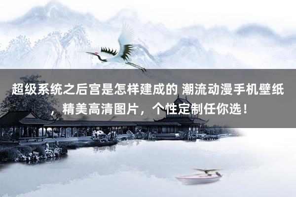 超级系统之后宫是怎样建成的 潮流动漫手机壁纸，精美高清图片，个性定制任你选！