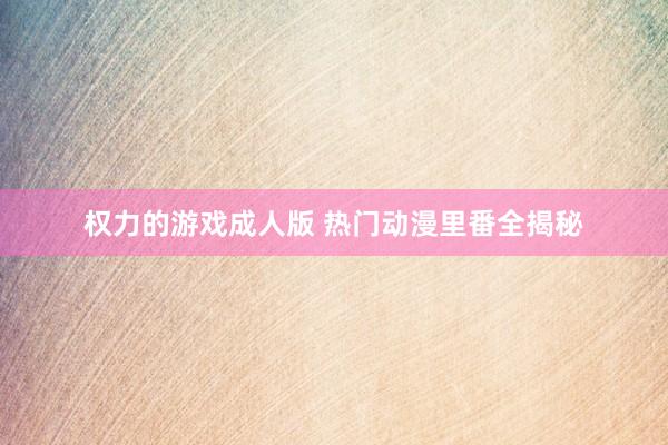 权力的游戏成人版 热门动漫里番全揭秘
