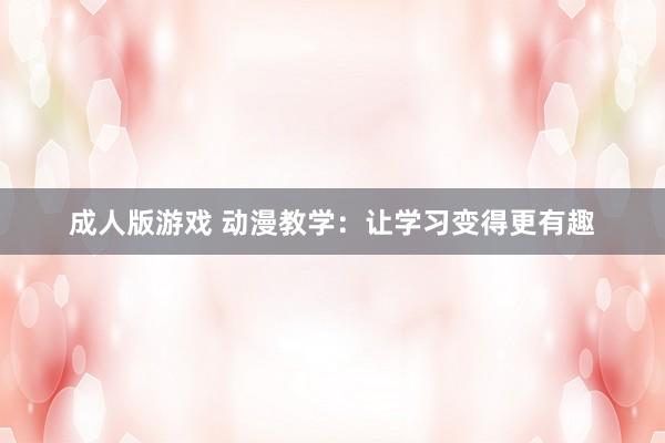 成人版游戏 动漫教学：让学习变得更有趣