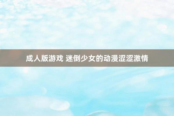 成人版游戏 迷倒少女的动漫涩涩激情