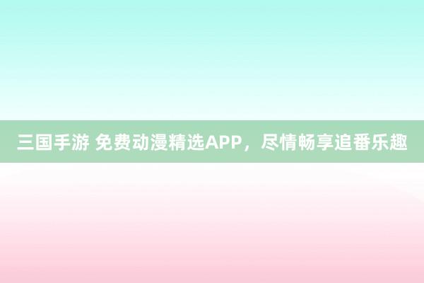 三国手游 免费动漫精选APP，尽情畅享追番乐趣