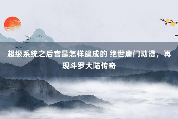 超级系统之后宫是怎样建成的 绝世唐门动漫，再现斗罗大陆传奇