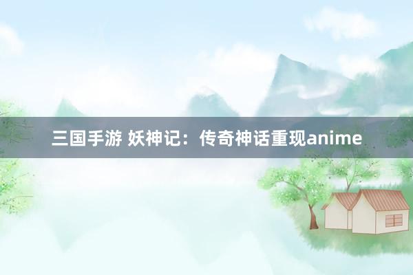 三国手游 妖神记：传奇神话重现anime