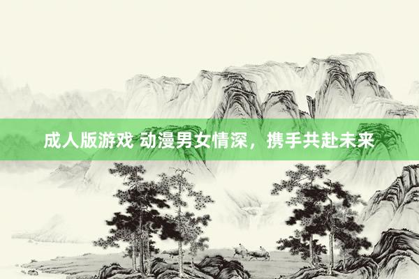 成人版游戏 动漫男女情深，携手共赴未来