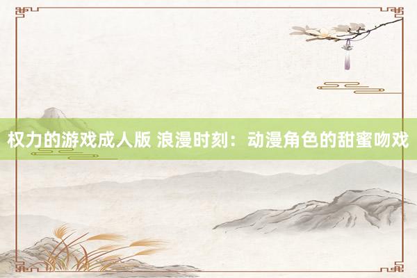 权力的游戏成人版 浪漫时刻：动漫角色的甜蜜吻戏
