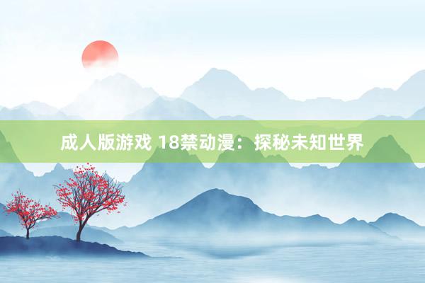 成人版游戏 18禁动漫：探秘未知世界