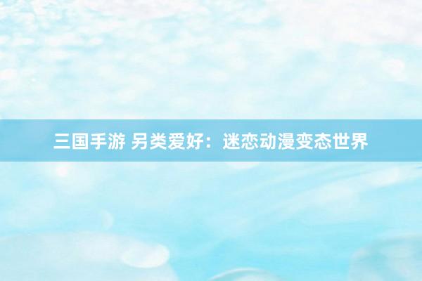 三国手游 另类爱好：迷恋动漫变态世界