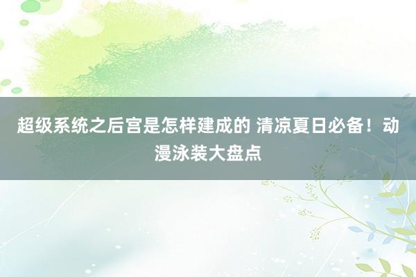 超级系统之后宫是怎样建成的 清凉夏日必备！动漫泳装大盘点
