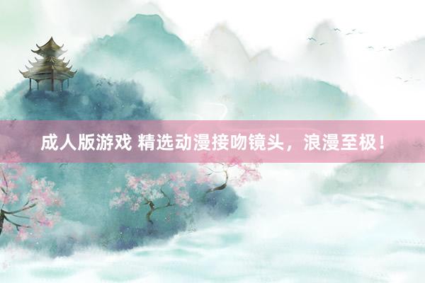 成人版游戏 精选动漫接吻镜头，浪漫至极！