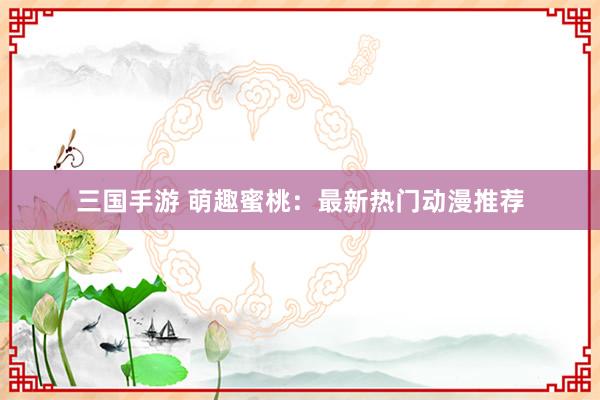 三国手游 萌趣蜜桃：最新热门动漫推荐