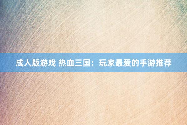 成人版游戏 热血三国：玩家最爱的手游推荐